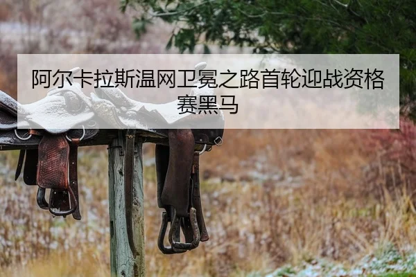 阿尔卡拉斯温网卫冕之路首轮迎战资格赛黑马