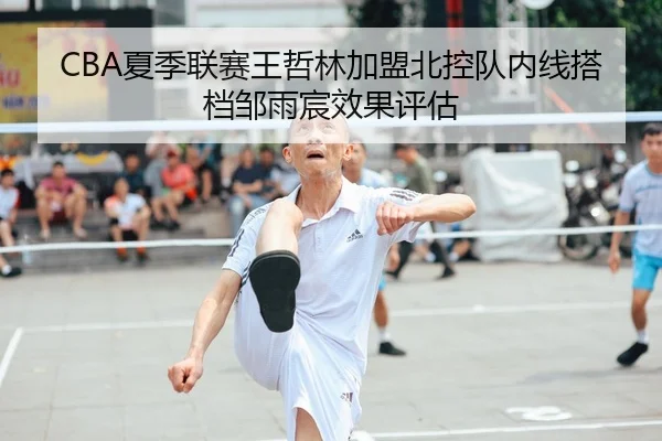 CBA夏季联赛王哲林加盟北控队内线搭档邹雨宸效果评估